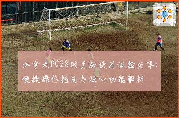 加拿大PC28网页版使用体验分享：便捷操作指南与核心功能解析